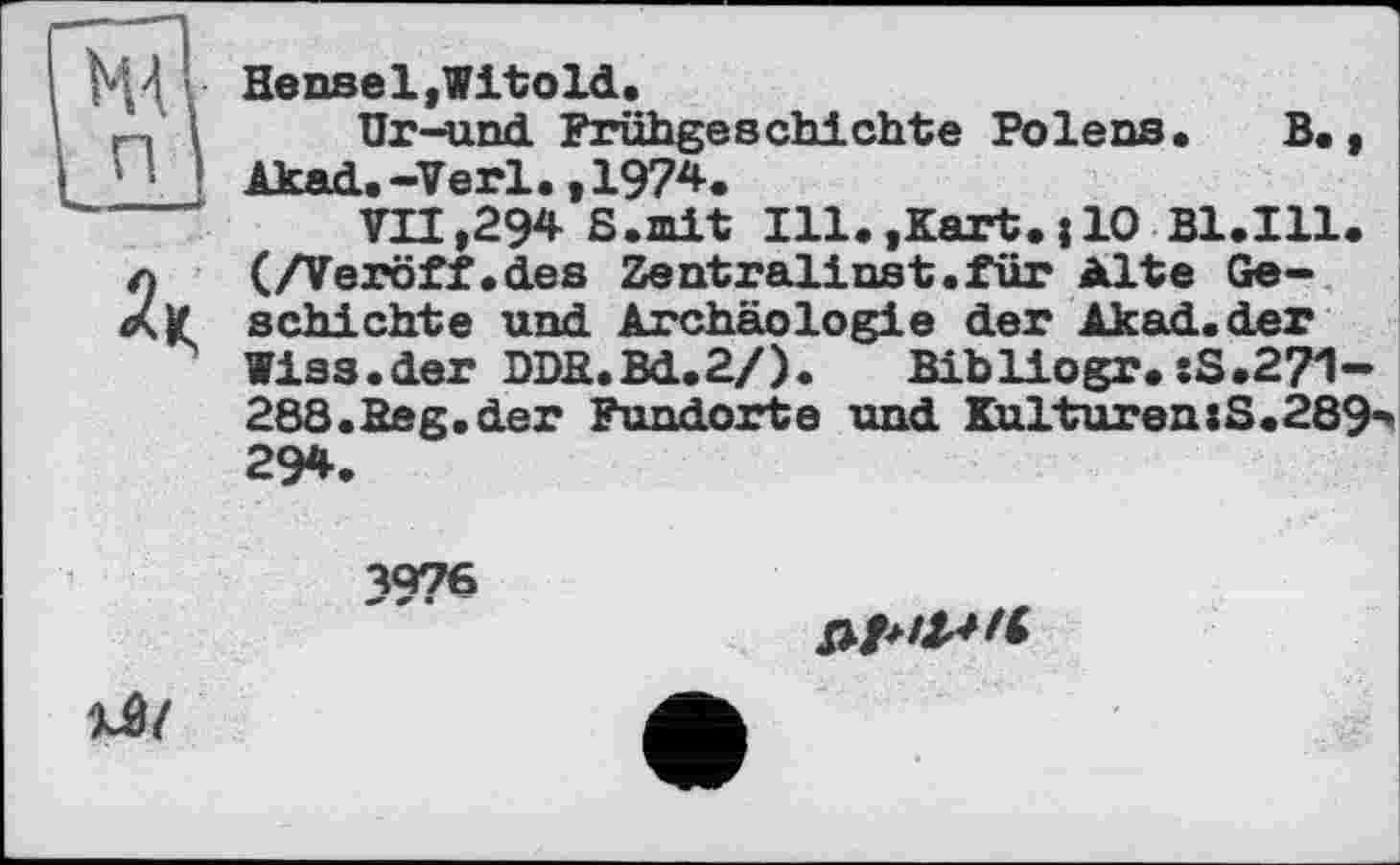 ﻿Hensel,Witold.
Ur-und Frühgeschichte Polens. В., Akad.-Verl. ,197*.
VII,294 S.mit Ill.,Kart.{10 B1.I11. (/Veröff.des Zentralinst.für Alte Geschichte und Archäologie der Akad.der Wiss.der DDB.Bd.2/). Bibliogr. :S.2?1-288.Beg.der Fundorte und Knlturen:S.289** 294.
4076